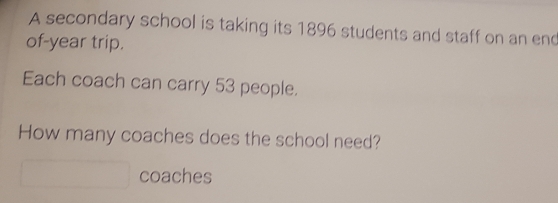 A secondary school is taking its 1896 students and staff on an end 
of-year trip. 
Each coach can carry 53 people. 
How many coaches does the school need? 
coaches