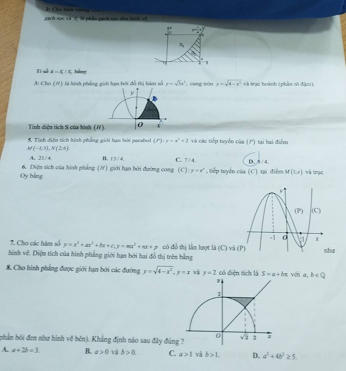 2: Cho hình vuớng  Ca v o
gạch sọc và 5, là phần gạch sọc như hình vẽ.
V
C
3
S_1
A
4 1
Tī số k=S_1/S_2 bằng
3: Cho (H) là hình phẳng giới hạn bởi đồ thị hàm số y=sqrt(3)x^2 , cung tròn y=sqrt(4-x^2) và trục hoành (phần tô đậm).
Tính diện tích S của hình (H)
5. Tính diện tích hình phẳng giới hạn bởi parabol (P):y=x^2+2 và các tiếp tuyến của (P) tại hai điểm
M(-1;3),N(2;6).
A. 21/4. B. 13/4. C. 7 / 4.
D. 9/4.
6. Diện tích của hình phẳng (H) giới hạn bởi đường cong (C): y=e^x , tiếp tuyến của (C) tại điểm M(1;e) và trục
Oy bằng
7. Cho các hàm số y=x^3+ax^2+bx+c,y=mx^2+nx+p có đồ thị lần lượt là ( ( C vhat a(P)
hư
hình về. Diện tích của hình phẳng giới hạn bởi hai đồ thị trên bằng
8. Cho hình phẳng được giới hạn bởi các đường y=sqrt(4-x^2),y=x và y=2 có diện tích là S=a+bπ với a. b∈ Q
bhản bởi đen như hình vẽ bên). Khẳng định nào sau đây đúng
A. a+2b=3. B. a>0 và b>0. C. a>1 và b>1. D. a^2+4b^2≥ 5.