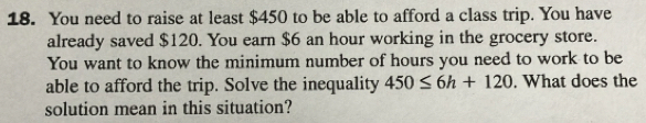 You need to raise at least $450 to be able to afford a class trip. You have 
already saved $120. You earn $6 an hour working in the grocery store. 
You want to know the minimum number of hours you need to work to be 
able to afford the trip. Solve the inequality 450≤ 6h+120. What does the 
solution mean in this situation?