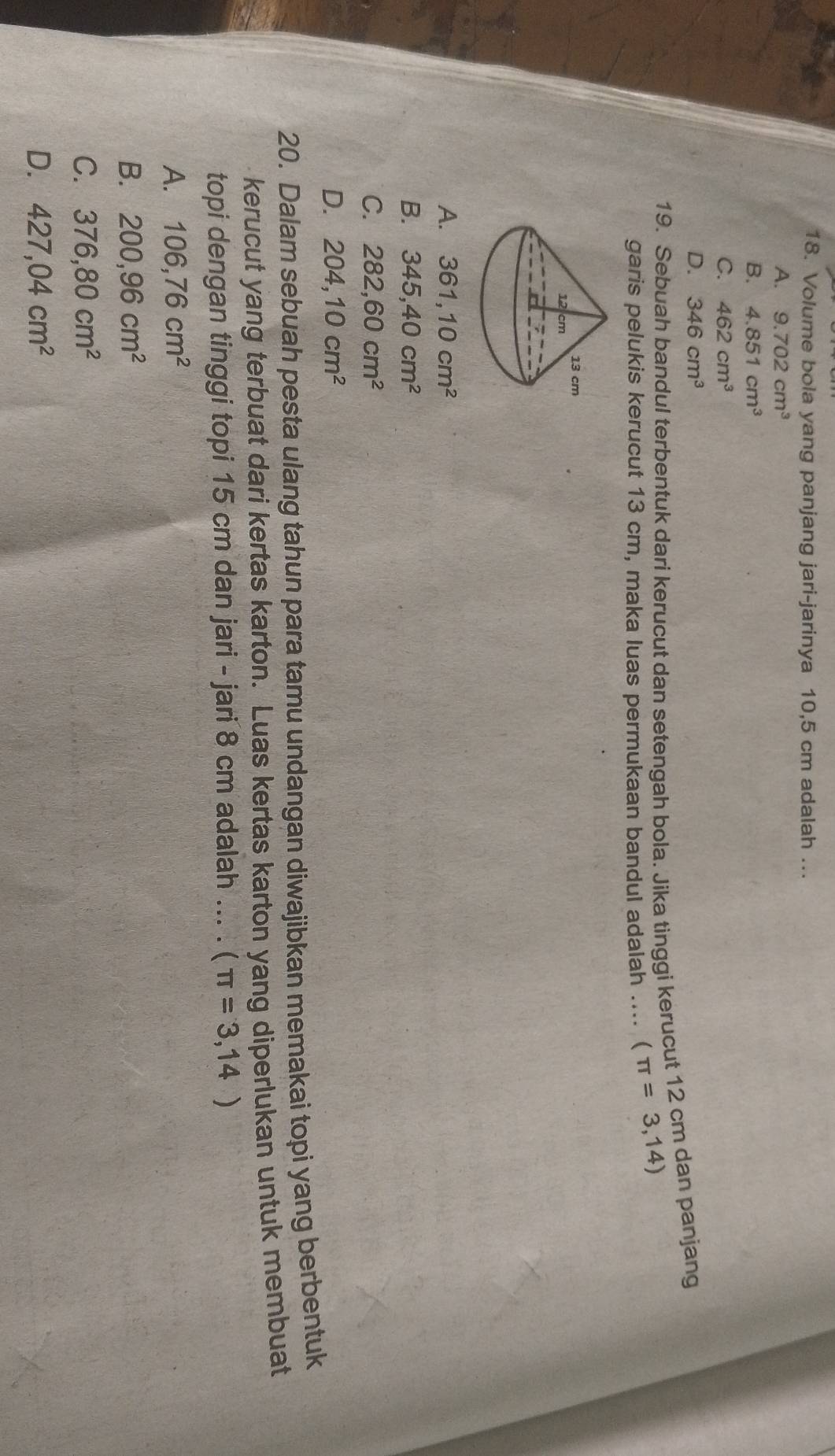 Volume bola yang panjang jari-jarinya 10,5 cm adalah ..
A. 9.702cm^3
B. 4.851cm^3
C. 462cm^3
D. 346cm^3
19. Sebuah bandul terbentuk dari kerucut dan setengah bola. Jika tinggi kerucut 12 cm dan panjang
garis pelukis kerucut 13 cm, maka luas permukaan bandul adalah .... (π =3,14)
A. 361,10cm^2
B. 345, 40cm^2
C. 282, 60cm^2
D. 204, 10cm^2
20. Dalam sebuah pesta ulang tahun para tamu undangan diwajibkan memakai topi yang berbentuk
kerucut yang terbuat dari kertas karton. Luas kertas karton yang diperlukan untuk membuat
topi dengan tinggi topi 15 cm dan jari - jari 8 cm adalah ... . (π =3,14)
A. 106,76cm^2
B. 200,96cm^2
C. 376,80cm^2
D. 427,04cm^2