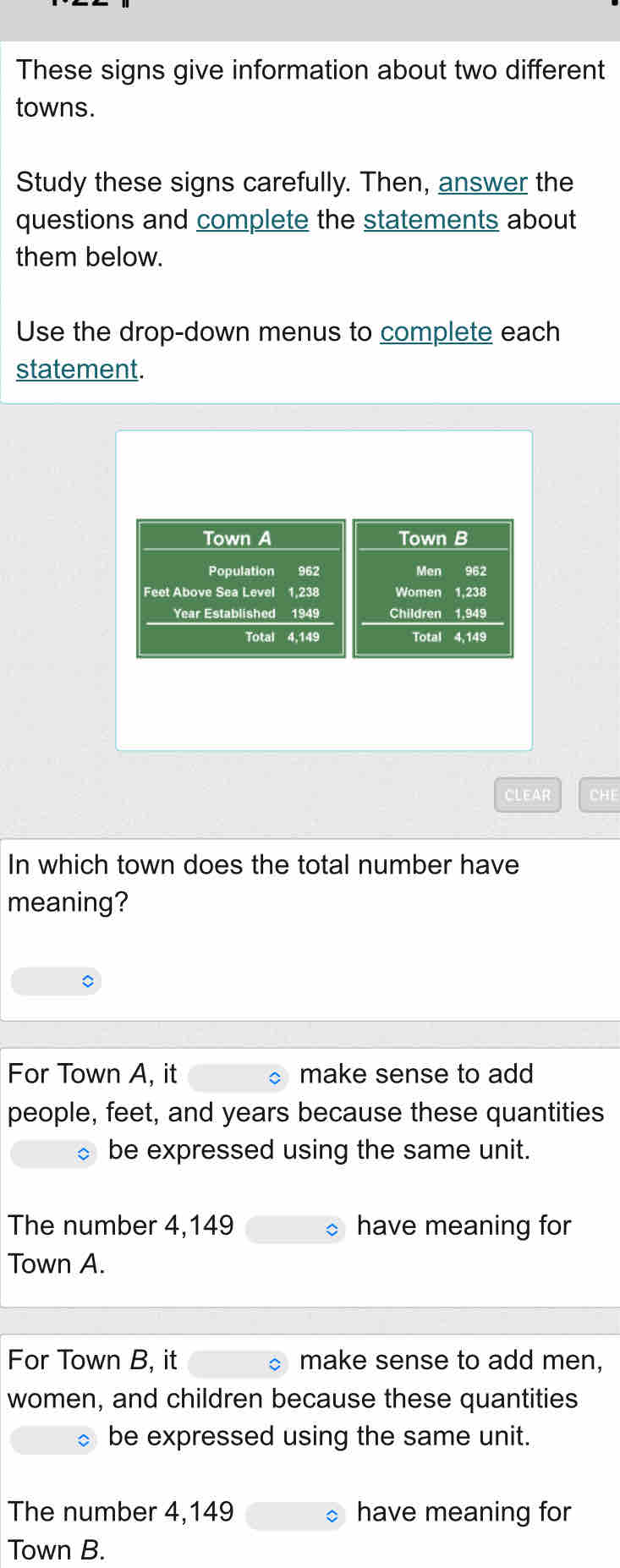 These signs give information about two different
towns.
Study these signs carefully. Then, answer the
questions and complete the statements about
them below.
Use the drop-down menus to complete each
statement.
Town A Town B
Population 962 Men 962
Feet Above Sea Level 1,238 Women 1,238
Year Established 1949 Children 1,949
Total 4,149 Total 4,149
CLEAR CHE
In which town does the total number have
meaning?
For Town A, it make sense to add
people, feet, and years because these quantities
be expressed using the same unit.
The number 4,149 have meaning for
Town A.
For Town B, it make sense to add men,
women, and children because these quantities
be expressed using the same unit.
The number 4,149 have meaning for
Town B.