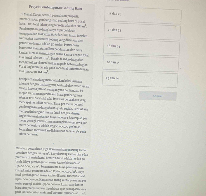 Proyek Pembangunan Gedung Baru
15 dan 25
PT Megah Karya, sebuah perusahaan properti,
merencanakan pembangunan gedung baru di pusat
kota. Luas total lahan yang tersedia adalah 2.500m^2. 20 dan 35
Pembangunan gedung hanya diperbolehkan
menggunakan maksimal 60% dari luas lahan tersebut.
Ketinggian maksimum gedung yang diizinkan oleh
peraturan daerah adalah 50 meter. Perusahaan 16 dan 24
berencana memaksimalkan pendapatan dari sewa
kantor. Mereka membangun ruang kantor dengan total
luas lantai sebesar xm^2. Desain fasad gedung akan 20 dan 15
menggunakan elemen lingkaran pada beberapa bagian.
Pusat lingkaran berada pada koordinat tertentu dengan
luas lingkaran 154cm^2.
25 dan 20
Setiap lantai gedung membutuhkan kabel jaringan
internet dengan panjang yang bertambah 2 meter secara
teratur karena jumlah ruangan yang bertambah. PT Answer
Megah Karya memperkirakan biaya pembangunan
sebesar 12% dari total nilai investasi perusahaan yang
mencapai 50 miliar rupiah. Biaya per meter persegi
pembangunan gedung adalah 4 juta rupiah. Perusahaan
mempertimbangkan desain fasad dengan elemen
lingkaran meningkatkan biaya sebesar 1 juta rupiah per
meter persegi. Perusahaan menetapkan harga sewa per
meter perseginya adalah Rp500.000,00 per bulan.
Perusahaan memberikan diskon sewa sebesar 5% pada
tahun pertama.
Misalkan perusahaan juga akan membangun ruang kantor
premium dengan luas ym^2. Banyak ruang kantor biasa dan
premium di suatu lantai berturut-turut adalah 50 dan 30
buah. Biaya pembangunan ruang kantor biasa adalah
Rp400.000,00/m^2. Sementara itu, biaya pembangunan
ruang kantor premium adalah Rp800. 000,00/m^2. Biaya
total pembangunan ruang kantor di lantai tersebut adalah
Rp26.000.000,00. Harga sewa ruang kantor premium per
meter persegi adalah Rp900.000,00. Luas ruang kantor
biasa dan premium yang diperlukan agar pendapatan sewa
pada lantai tersebut maksimal berturut-turut adalah ... m^2.