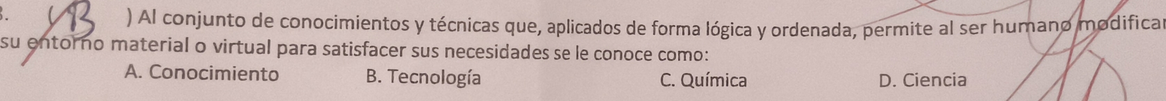  ) Al conjunto de conocimientos y técnicas que, aplicados de forma lógica y ordenada, permite al ser humano modifica
su entorno material o virtual para satisfacer sus necesidades se le conoce como:
A. Conocimiento B. Tecnología C. Química D. Ciencia