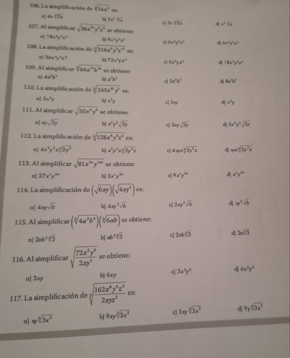 La simplificación de sqrt[3](16x^4) es:
a 4xsqrt[3](2x)
b) 2x^2sqrt[3](x)
c 2xsqrt[3](2x)
d x^3sqrt[3](x)
107. Al simplificar sqrt(36x^(10)y^4z^6) se obtiene:
a) 18x^3y^2z^3 9x^2y^5z^2
c 6x^2y^2z^3
d] 6x^5y^2z^3
108. La simplificación de sqrt[3](216x^6y^3z^(12)) es:
a) 36x^4y^2z^8 b] 72x^2yz^4 c) 6x^2yz^4
d) 18x^3y^2z^4
109. Al simplificar sqrt[6](64a^(12)b^(18)) se obtiene:
a) 4a^2b^3
b] a^2b^3
c) 2a^2b^3 d) 8a^2b^3
110. La simplificación de sqrt[5](243x^(10)y^5) es:
a) 3x^2y c) 3xy d) x^2y
b] x^2y
111. Al simplificar sqrt(50x^4y^5) se obtiene:
a) xysqrt(2y) b) x^2y^2sqrt(2y) c) 5xysqrt(2y) d] 5x^2y^2sqrt(2y)
112. La simplificación de sqrt[3](128x^6y^8z^3) es:
a) 4x^2y^2zsqrt[3](2y^2) b) x^2y^2zsqrt[3](2y^2z) c) 4xyzsqrt[3](2y^2z) d) xyzsqrt[3](2y^2z)
113. Al simplificar sqrt(81x^(2n)y^(4m)) se obtiene:
d)
a) 27x^ny^(2m) b] 3x^ny^(2m) c) 9x^ny^(2m) x^ny^(2m)
114. La simplificación de (sqrt(6xy))(sqrt(4xy^3)) es:
a) 4xysqrt(6) b] 4xy^2sqrt(6) c) 2xy^2sqrt(6) d) xy^2sqrt(6)
115. Al simplificar (sqrt[3](4a^2b^5))(sqrt[3](6ab)) se obtiene:
c) 2absqrt[3](3) d) 2asqrt[3](3)
a) 2ab^2sqrt[3](3)
b) ab^2sqrt[3](3)
116. Al simplificar sqrt(frac 72x^5y^8)2xy^4 se obtiene:
a) 3xy
b) 6xy
c) 3x^2y^2 d) 6x^2y^2
117. La simplificación de sqrt[3](frac 162x^6y^4z^2)2xyz^2 es:
c) 3xysqrt[3](3x^2)
d) 9ysqrt[3](3x^2)
a) xysqrt[3](3x^2)
b) 9xysqrt[3](3x^2)