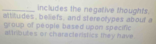 includes the negative thoughts. 
attitudes, beliefs, and stereotypes about a 
group of péople based upon specific 
attributes or characteristics they have.