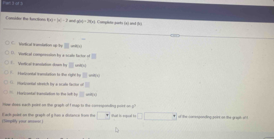 Consider the functions f(x)=|x|-2 and g(x)=2f(x) Complete parts (a) and (b)
C. Vertical translation up by □ 1 unit(s)
D. Vertical compression by a scale factor of°
E. Vertical translation down by □ unit(s)
F. Horizontal translation to the right by □ unit(s)
G. Horizontal stretch by a scale factor of □
H. Horizontal translation to the left by □ unit(s)
How does each point on the graph of f map to the corresponding point on g?
Each point on the graph of g has a distance from the overline r that is equall to of the corresponding point on the graph of f.
(Simplify your answer)