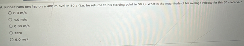 A runner runs one lap on a 400 m oval in 50 s (i.e. he returns to his starting point in 50 s). What is the magnitude of his average velocity for this 50 s interval?
8.0 m/s
4.0 m/s
0.80 m/s
zero
6.0 m/s
