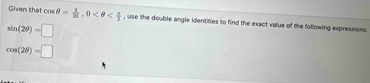 Given that cos θ = 3/20 , 0 , use the double angle identities to find the exact value of the following expressions.
sin (2θ )=□
cos (2θ )=□