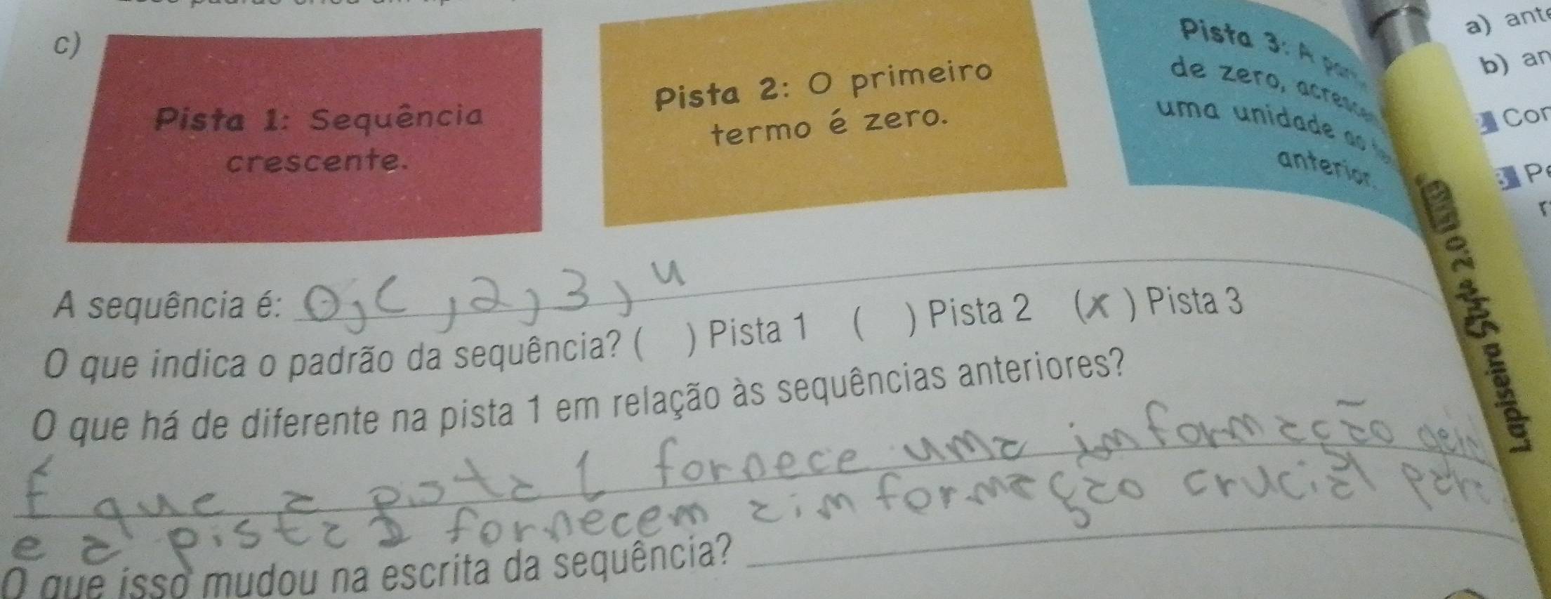 ant 
c) 
Pista 3: A para 
Pista 2: O primeiro de ero , acrsc 
termo é zero. b) an 
Pista 1: Sequência Cor 
um a unida a 
crescente. 
anterior 
P 
A sequência é: 
_ 
O que indica o padrão da sequência? ( ) Pista 1 ( ) Pista 2 ( (X ) Pista 3 
_ 
O que há de diferente na pista 1 em relação às sequências anteriores? 
O que isso mudou na escrita da sequência? 
_