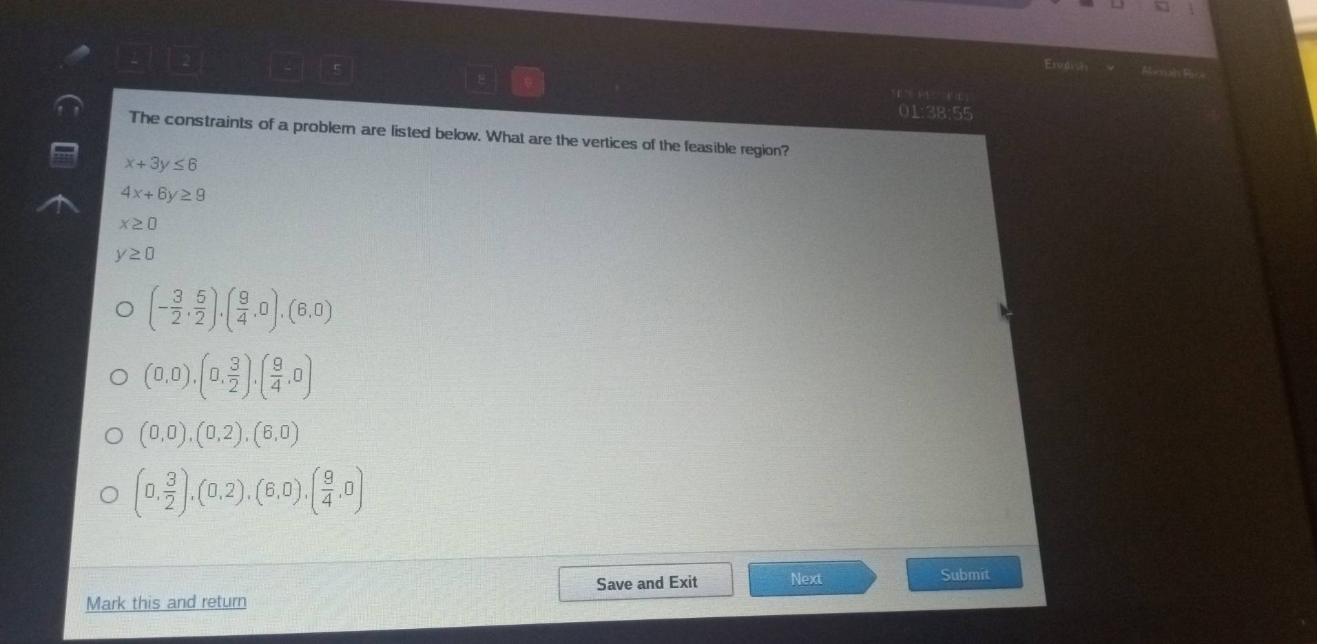 Endi
01:38:55
The constraints of a probler are listed below. What are the vertices of the feasible region?
x+3y≤ 6
4x+6y≥ 9
x≥ 0
y≥ 0
(- 3/2 , 5/2 ),( 9/4 ,0),(6,0)
(0,0),(0, 3/2 ),( 9/4 ,0)
(0,0), (0,2), (6,0)
(0, 3/2 ),(0,2),(6,0),( 9/4 ,0)
Save and Exit Next Submit
Mark this and return