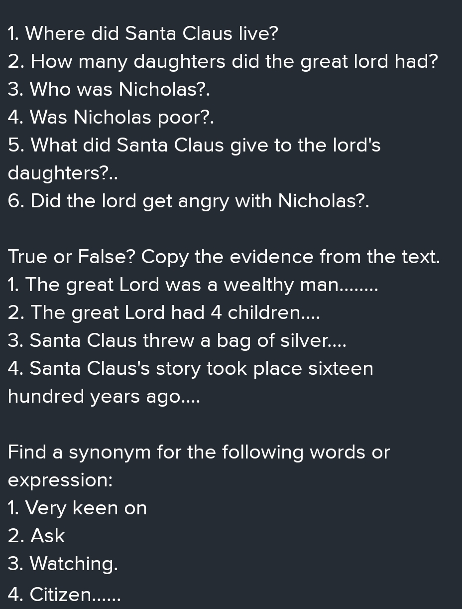 Where did Santa Claus live? 
2. How many daughters did the great lord had? 
3. Who was Nicholas?. 
4. Was Nicholas poor?. 
5. What did Santa Claus give to the lord's 
daughters?.. 
6. Did the lord get angry with Nicholas?. 
True or False? Copy the evidence from the text. 
1. The great Lord was a wealthy man........ 
2. The great Lord had 4 children.... 
3. Santa Claus threw a bag of silver.... 
4. Santa Claus's story took place sixteen 
hundred years ago.... 
Find a synonym for the following words or 
expression: 
1. Very keen on 
2. Ask 
3. Watching. 
4. Citizen......