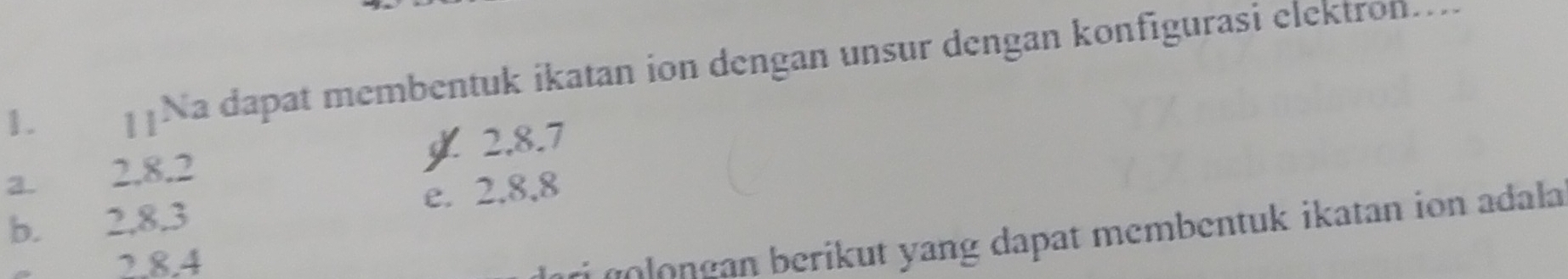 Na dapat membentuk ikatan ion dengan unsur dengan konfigurasi elektron....
2. 8. 7
a. 2. 8. 2
b. 2, 8.3 e. 2.8, 8
2. 8. 4
o e g erikut ang dapat membentuk ikatan ion adala