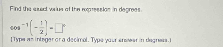 Find the exact value of the expression in degrees.
cos^(-1)(- 1/2 )=□°
(Type an integer or a decimal. Type your answer in degrees.)