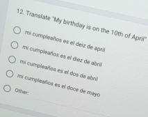 Translate "My birthday is on the 10th of Aprili"
mi cumpleaños es el deiz de april
mi cumpleaños es el diez de abril
mi cumpleaños es el dos de abril
mi cumpleaños es el doce de mayo
Other: