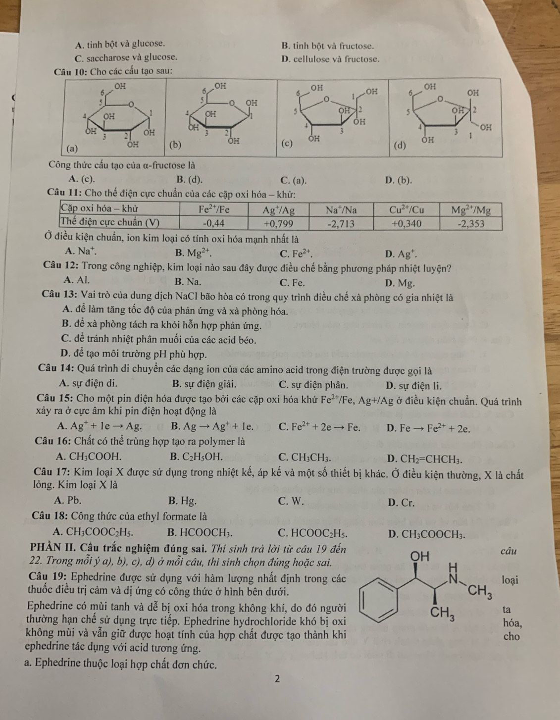 A. tinh bột và glucose. B. tinh bột và fructose.
C. saccharose và glucose. D. cellulose và fructose.
Câu 10: Cho các cấu tạo sau:
OH
OH
OH
6 .OH σ OH OH
6 1
5
0.
0
: QH 4
4 OH 1 4 OH 1 5 OH 2 5 OH 2
OH
OH 2 OH OH 3 2 3 3 OH
(a) (b) OH (c) OH (d) OH 、
Công thức cấu tạo của α-fructose là
A. (c). B. (d). C. (a). D. (b).
Câu 11: Cho thế điện cực chuẩn của các cặp oxi hóa - khử:
Cặp oxi hóa - khử Fe^(2+)/Fe Ag^+/Ag Na^+/Na Cu^(2+)/Cu Mg^(2+)/Mg
Thế điện cực chuẩn (V) -0,44 +0,799 -2,713 +0,340 -2,353
Ở điều kiện chuẩn, ion kim loại có tính oxi hóa mạnh nhất là
A. Na^+. B. Mg^(2+). C. Fe^(2+). D. Ag^+.
Câu 12: Trong công nghiệp, kim loại nào sau đây được điều chế bằng phương pháp nhiệt luyện?
A. Al. B. Na. C. Fe. D. Mg.
Câu 13: Vai trò của dung dịch NaCl bão hòa có trong quy trình điều chế xà phòng có gia nhiệt là
A. để làm tăng tốc độ của phản ứng và xà phòng hóa.
B. để xà phòng tách ra khỏi hỗn hợp phản ứng.
C. để tránh nhiệt phân muối của các acid béo.
D. để tạo môi trường pH phù hợp.
Câu 14: Quá trình di chuyển các dạng ion của các amino acid trong điện trường được gọi là
A. sự điện di. B. sự điện giải. C. sự điện phân. D. sự điện li.
Câu 15: Cho một pin điện hóa được tạo bởi các cặp oxi hóa khử Fe^(2+) /F e,Ag+/Ag ở điều kiện chuẩn. Quá trình
xảy ra ở cực âm khi pin điện hoạt động là
A. Ag^++1eto Ag. B. Agto Ag^++1e. C. Fe^(2+)+2e to Fe. D. Feto Fe^(2+)+2e.
Câu 16: Chất có thể trùng hợp tạo ra polymer là
A. CH₃COOH. B. C_2H_5OH. C. CH_3CH_3. D. CH_2=CHCH_3.
*  Câu 17: Kim loại X được sử dụng trong nhiệt kế, áp và một số thiết bị khác. Ở điều kiện thường, X là chất
lỏng. Kim loại X là
A. Pb. B. Hg. C. W. D. Cr.
Câu 18: Công thức của ethyl formate là
A. CH₃COOC₂H₅. B. HCOOCH₃. C. HCOOC_2H_5. D. CH_3COOCH_3.
PHÀN II. Cầu trắc nghiệm đúng sai. Thí sinh trả lời từ cầu 19 đếncâu
22. Trong mỗi ý a), b), c), d) ở mỗi câu, thi sinh chọn đúng hoặc sai.
Câu 19: Ephedrine được sử dụng với hàm lượng nhất định trong cácloại
thuốc điều trị cảm và dị ứng có công thức ở hình bên dưới.
Ephedrine có mùi tanh và dễ bị oxi hóa trong không khí, do đó ngườita
thường hạn chế sử dụng trực tiếp. Ephedrine hydrochloride khó bị oxihóa,
không mùi và vẫn giữ được hoạt tính của hợp chất được tạo thành khi cho
ephedrine tác dụng với acid tương ứng.
a. Ephedrine thuộc loại hợp chất đơn chức.
2