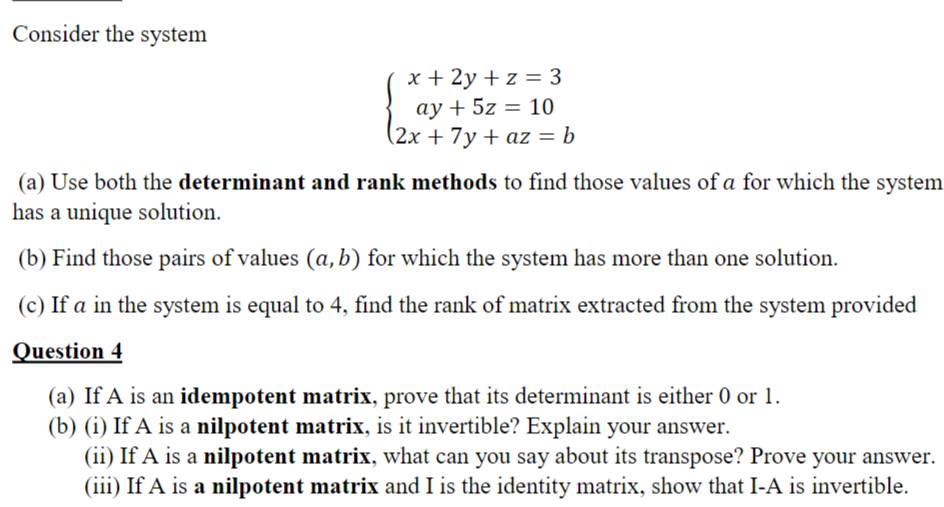 Consider the system
beginarrayl x+2y+z=3 ay+5z=10 2x+7y+az=bendarray.
(a) Use both the determinant and rank methods to find those values of a for which the system
has a unique solution.
(b) Find those pairs of values (a,b) for which the system has more than one solution.
(c) If a in the system is equal to 4, find the rank of matrix extracted from the system provided
Question 4
(a) If A is an idempotent matrix, prove that its determinant is either 0 or 1.
(b) (i) If A is a nilpotent matrix, is it invertible? Explain your answer.
(ii) If A is a nilpotent matrix, what can you say about its transpose? Prove your answer.
(iii) If A is a nilpotent matrix and I is the identity matrix, show that I-A is invertible.