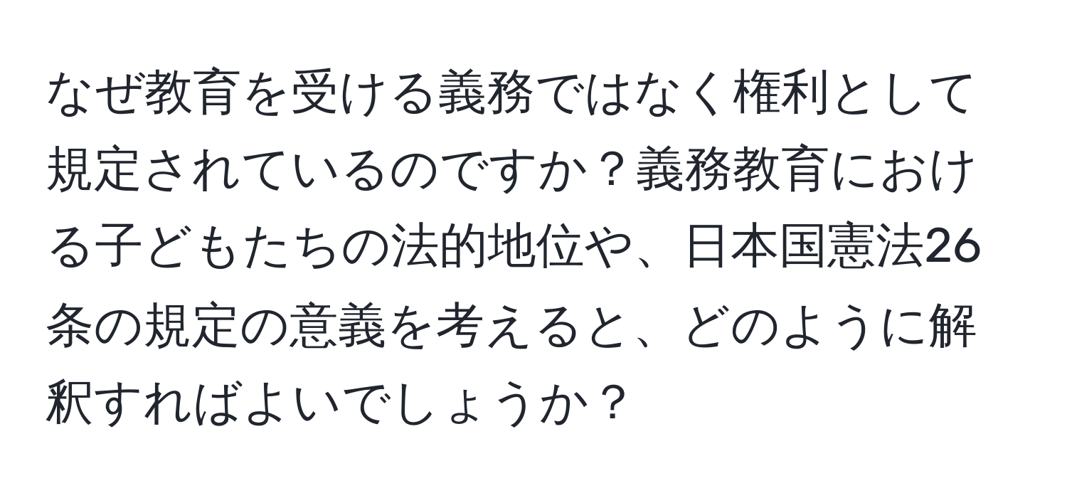 なぜ教育を受ける義務ではなく権利として規定されているのですか？義務教育における子どもたちの法的地位や、日本国憲法26条の規定の意義を考えると、どのように解釈すればよいでしょうか？