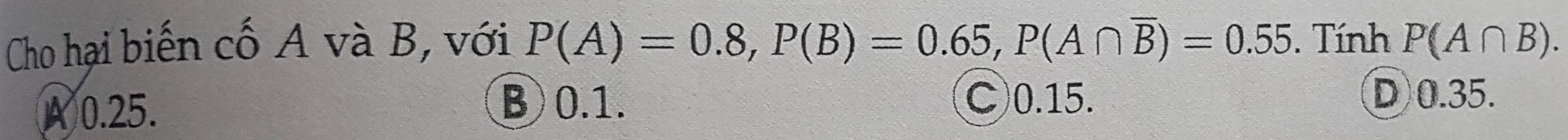 Cho hại biến cố A và B, với P(A)=0.8, P(B)=0.65, P(A∩ overline B)=0.55. Tính P(A∩ B).
B 0.1.
A 0.25. C) 0.15.
D) 0.35.