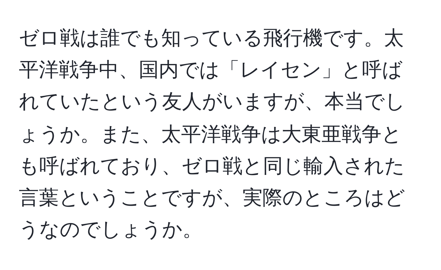 ゼロ戦は誰でも知っている飛行機です。太平洋戦争中、国内では「レイセン」と呼ばれていたという友人がいますが、本当でしょうか。また、太平洋戦争は大東亜戦争とも呼ばれており、ゼロ戦と同じ輸入された言葉ということですが、実際のところはどうなのでしょうか。