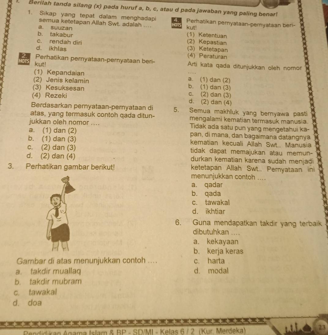 Berilah tanda silang (x) pada huruf a, b, c, atau d pada jawaban yang paling benar!
1. Sikap yang tepat dalam menghadapi 4 Perhatikan pernyataan-pernyataan beri-
semua ketetapan Allah Swt. adalah .... HOTS
a. suuzan kut!
b. takabur (1) Ketentuan
c. rendah diri (2) Kepastian
d. ikhlas (3) Ketetapan
(4) Peraturan
2 Perhatikan pernyataan-pernyataan beri- Arti kata qada ditunjukkan oleh nomor
HOTS kut!
(1) Kepandaian a. (1) dan (2)
(2) Jenis kelamin b. (1) dan (3)
(3) Kesuksesan c. (2) dan (3)
(4) Rezeki d. (2) dan (4)
Berdasarkan pernyataan-pernyataan di 5. Semua makhluk yang bernyawa pasti
atas, yang termasuk contoh qada ditun- mengalami kematian termasuk manusia.
jukkan oleh nomor .... Tidak ada satu pun yang mengetahui ka-
a. (1) dan (2) pan, di mana, dan bagaimana datangnya
b. (1) dan (3) kematian kecuali Allah Swt.. Manusia
c. (2) dan (3) tidak dapat memajukan atau memun-
d. (2) dan (4) durkan kematian karena sudah menjadi
3. Perhatikan gambar berikut! ketetapan Allah Swt.. Pernyataan ini
menunjukkan contoh ....
a. qadar
b. qada
c. tawakal
d. ikhtiar
6. Guna mendapatkan takdir yang terbaik
dibutuhkan ....
a. kekayaan
b. kerja keras
Gambar di atas menunjukkan contoh .... c. harta
a. takdir muallaq d. modal
b. takdir mubram
c. tawakal
d. doa
++ + + + + +
Pendidikan Agama Islam & BP - SD/MI - Kelas 6 / 2 (Kur. Merdeka)
23