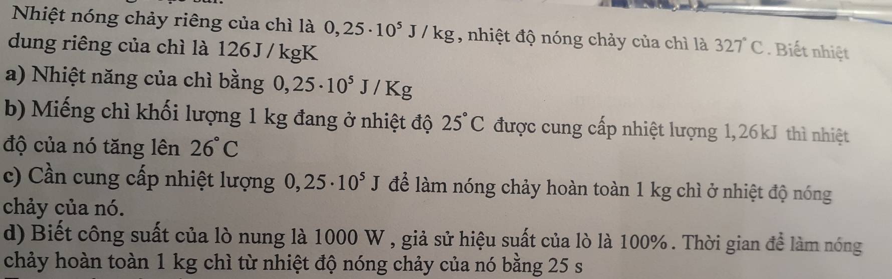 Nhiệt nóng chảy riêng của chì là 0,25· 10^5J/kg , nhiệt độ nóng chảy của chì là 327°C
dung riêng của chì là 126 J / kgK. Biết nhiệt 
a) Nhiệt năng của chì bằng 0,25· 10^5J/Kg
b) Miếng chì khối lượng 1 kg đang ở nhiệt độ 25°C được cung cấp nhiệt lượng 1,26kJ thì nhiệt 
độ của nó tăng lên 26°C
c) Cần cung cấp nhiệt lượng 0,25· 10^5J để làm nóng chảy hoàn toàn 1 kg chì ở nhiệt độ nóng 
chảy của nó. 
d) Biết công suất của lò nung là 1000 W , giả sử hiệu suất của lò là 100%. Thời gian để làm nóng 
chảy hoàn toàn 1 kg chì từ nhiệt độ nóng chảy của nó bằng 25 s