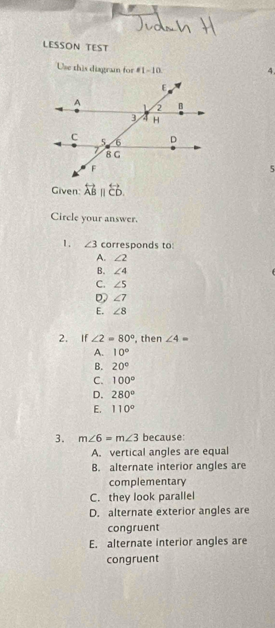 LESSON TEST
Use this diagram for =1-10 
4.
5
Given: overleftrightarrow AB||overleftrightarrow CD. 
Circle your answer.
1. ∠ 3co rresponds to:
A. ∠ 2
B. ∠ 4
C. ∠ 5
D ∠ 7
E. ∠ 8
2. If ∠ 2=80° , then ∠ 4=
A. 10°
B. 20°
C. 100°
D. 280^o
E. 110°
3. m∠ 6=m∠ 3 because:
A. vertical angles are equal
B. alternate interior angles are
complementary
C. they look parallel
D. alternate exterior angles are
congruent
E. alternate interior angles are
congruent