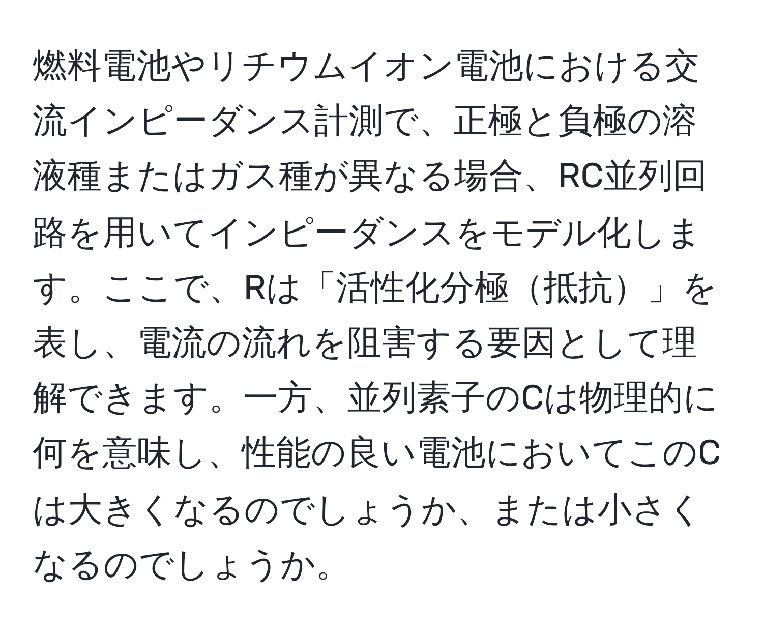 燃料電池やリチウムイオン電池における交流インピーダンス計測で、正極と負極の溶液種またはガス種が異なる場合、RC並列回路を用いてインピーダンスをモデル化します。ここで、Rは「活性化分極抵抗」を表し、電流の流れを阻害する要因として理解できます。一方、並列素子のCは物理的に何を意味し、性能の良い電池においてこのCは大きくなるのでしょうか、または小さくなるのでしょうか。