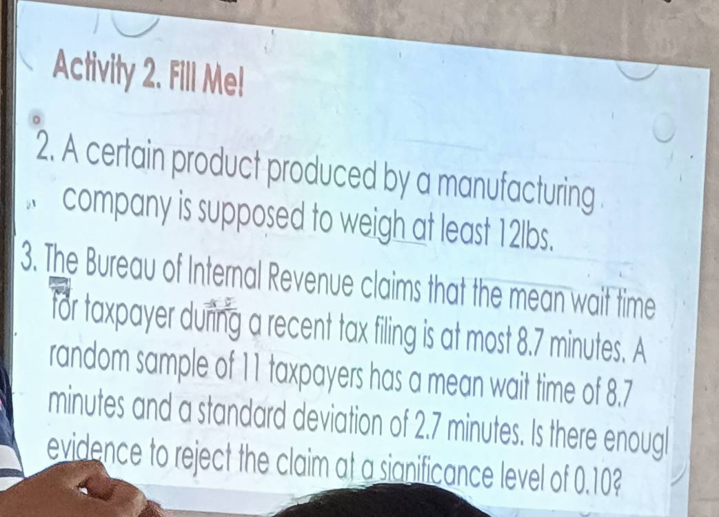 Activity 2. Fill Me! 
2. A certain product produced by a manufacturing . 
company is supposed to weigh at least 12lbs. 
3. The Bureau of Internal Revenue claims that the mean wait time 
for taxpayer during a recent tax filing is at most 8.7 minutes. A 
random sample of 11 taxpayers has a mean wait time of 8.7
minutes and a standard deviation of 2.7 minutes. Is there enougl 
evidence to reject the claim at a sianificance level of 0.10?