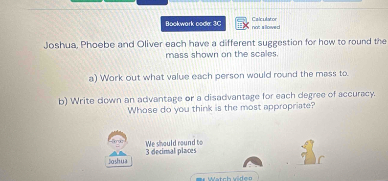 Calculator 
Bookwork code: 3C not allowed 
Joshua, Phoebe and Oliver each have a different suggestion for how to round the 
mass shown on the scales. 
a) Work out what value each person would round the mass to. 
b) Write down an advantage or a disadvantage for each degree of accuracy. 
Whose do you think is the most appropriate? 
We should round to
3 decimal places 
Joshua 
Watch video