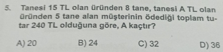 Tanesi 15 TL olan üründen 8 tane, tanesi A TL olan
üründen 5 tane alan müşterinin ödediği toplam tu-
tar 240 TL olduğuna göre, A kaçtır?
A) 20 B) 24 C) 32 D) 36