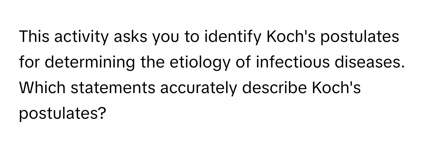 This activity asks you to identify Koch's postulates for determining the etiology of infectious diseases. Which statements accurately describe Koch's postulates?