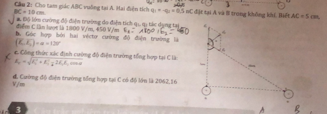 Cầu 2: Cho tam giác ABC vuông tại A. Hai điện tích q_1=-q_2=0,5nC đặt tại A và B trong không khí. Biết AC=5cm,
BC=10cm. 
a. Độ lớn cường độ điện trường do điện tích q1 q2 tác dụng tại 
điểm C lần lượt là 1800 V/m, 450 V/m
b. Góc hợp bởi hai véctơ cường độ điện trường là
(overline E_1,overline E_2)=alpha =120°
c. Công thức xác định cường độ điện trường tổng hợp tại C là:
E_k=sqrt (E_3)^2+E_2^(2-2E_3)E_2cos alpha 
d. Cường độ điện trường tổng hợp tại C có độ lớn là 2062,16
V / m
3