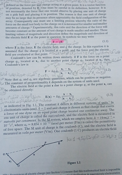 defined as the force per unit charge acting at a given point. It is a vector function
of position, denoted by E. One must be careful in its definition, however. It is
not necessarily the force that one would observe by placing one unit of charge
on a pith ball and placing it in position. The reason is that one unit of charge
may be so large that its presence alters appreciably the field configuration of the
array. Consequently one must use a limiting process whereby the ratio of the
force on the small test body to the charge on it is measured for smaller and smaller
amounts of charge.* Experimentally, this ratio and the direction of the force will
become constant as the amount of test charge is made smaller and smalier. These
limiting values of magnitude and direction define the magnitude and direction of
the electric field E at the point in question. In symbols we may write
F= (1.1)
where F is the force, E the electric field, and qthe charge. In this equation it is
assumed that the charge σ is located at a point, and the force and the electric
field are evaluated at that point.
Coulomb's law can be written down similarly. If F is the force on a point
charge q_1, located at x_1 , due to another point charge q, located at K_7 then
Coulomb's law is
F = kq,q² x
(1.2)
Note that q_1 and q_2 are algebraic quantities, which can be positive or negative.
The constant of proportionality k depends on the system of units used. can
The electric field at the point x due to a point charge q_1 at the point x_1
be obtained directly:
E(x)=kq_1frac x-x_1|x-x_1|^3
(1.3)
as indicated in Fig. 1.1. The constant k differs in different systems of units.' In
electrostatic units (esu), k=1 and unit charge is chosen as that charge that exerts
a force of one dyne on an equal point charge located one centimeter away. The
esu unit of charge is called the statcoulomb, and the electric field is measured in
statvolts per centimeter. In the SI system, which we employ here, k=(4π epsilon _0)^-1=
10^(-7)c^2 , where epsilon _0=8.854* 10^(-12) farad per meter (F/m) is called the permittivity
of free space. The SI unit of charge is the coulomb (C), and the electric field is
measured in volts per meter (V/m). One coulomb (1 C) produces an electric field
Figure 1.1
dircretencss of electric charge (see Section I.1) means that this mathematical limit is impossible
idealization in macroscopie electrostatics.