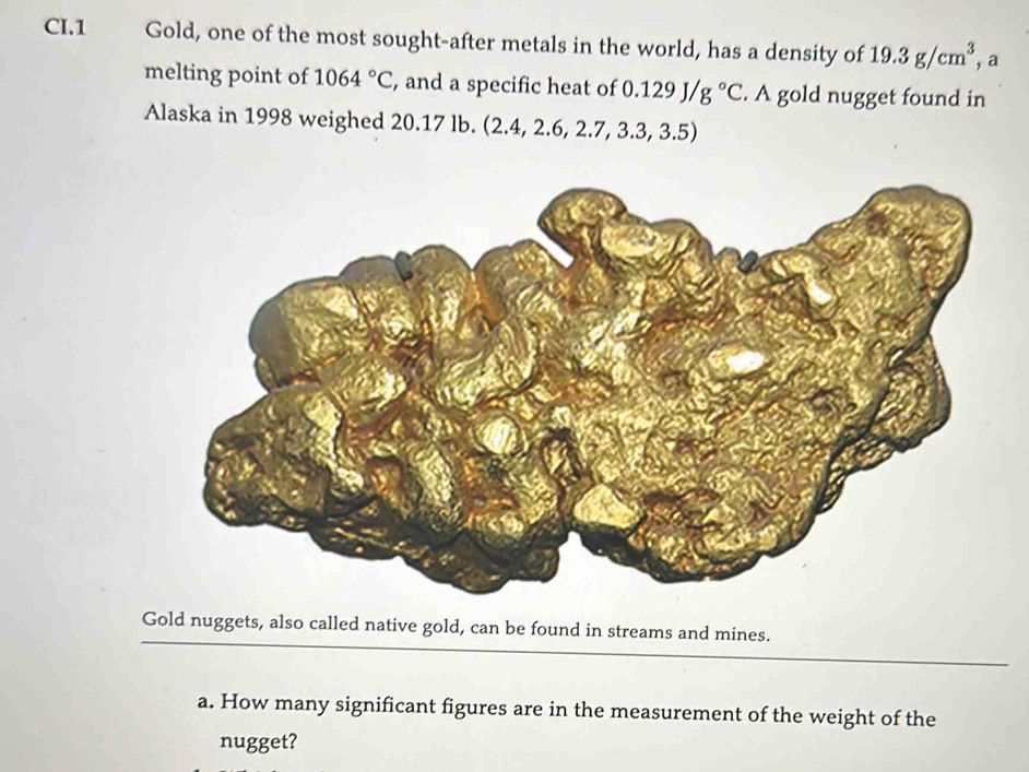 CI.1 Gold, one of the most sought-after metals in the world, has a density of 19.3g/cm^3 , a 
melting point of 1064°C , and a specific heat of 0.129J/g°C. A gold nugget found in 
Alaska in 1998 weighed 20.17 lb. (2.4, 2.6, 2.7,3.3,3.5)
Gold nuggets, also called native gold, can be found in streams and mines. 
a. How many significant figures are in the measurement of the weight of the 
nugget?