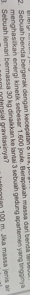 Sebuah benda bergerak dengan kecepatan 8 1s, p 
menghasilkan energi kinetik sebesar 1.600 joule. Berapakah massa dari benda terse 
3. Sebuah lemari bermassa 30 kg dinaikkan ke lantai 3 sebuah gedung apartemen yang tingginya 
tinggian 100 m. Jika massa jenis air 
ri notensial gravitasinya?