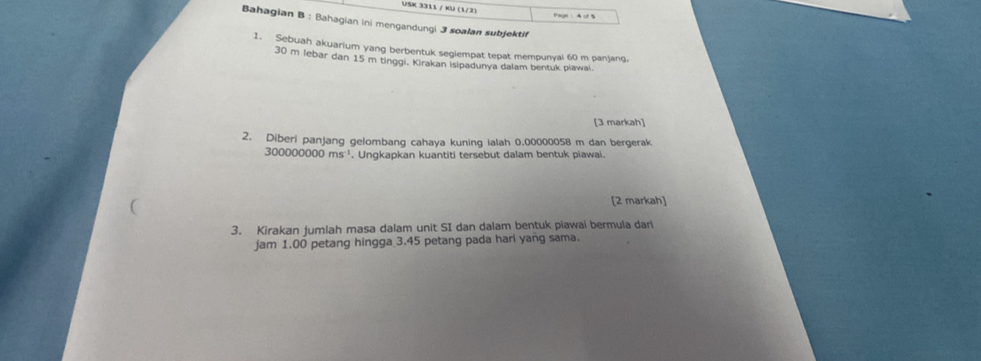 USK 3311 / KU (1/2) 
Bahagian B ; Bahagian ini mengandungi 3 soalan subjektif 
1. Sebuah akuarium yang berbentuk seglempat tepat mempunyal 60 m panjang.
30 m lebar dan 15 m tinggi, Kirakan Isipadunya dalam bentuk piawai. 
[3 markah] 
2. Diberi panjang gelombang cahaya kuning ialah 0.00000058 m dan bergerak
300000000ms^(-1). Ungkapkan kuantiti tersebut dalam bentuk piawai. 
[2 markah] 
3. Kirakan jumlah masa dalam unit SI dan dalam bentuk piawai bermula dari 
jam 1.00 petang hingga 3.45 petang pada hari yang sama.