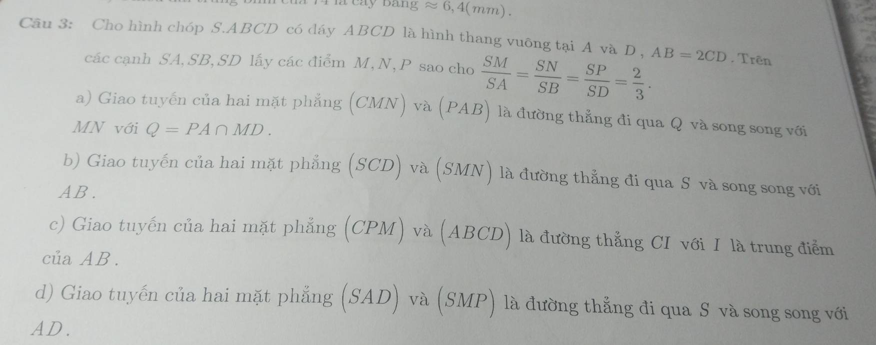 a cay bang approx 6,4(mm)
Câu 3: Cho hình chóp S. ABCD có dáy ABCD là hình thang vuỡng tại A và D , AB=2CD. Trên 
các cạnh SA, SB, SD lấy các điểm M, N, P sao cho  SM/SA = SN/SB = SP/SD = 2/3 . 
a) Giao tuyến của hai mặt phẳng (CMN) và (PAB) là đường thẳng đi qua Q và song song với 
MN với Q=PA∩ MD. 
b) Giao tuyến của hai mặt phẳng (SCD) và (SMN) là đường thẳng đi qua S và song song với
AB. 
c) Giao tuyến của hai mặt phẳng (CPM) và (ABCD) là đường thẳng CI với I là trung điểm 
của AB. 
d) Giao tuyến của hai mặt phẳng (SAD) và (SMP) là đường thẳng đi qua S và song song với
AD.