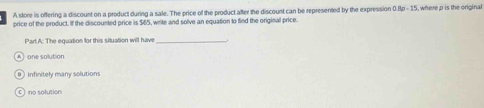 A store is offering a discount on a product during a sale. The price of the product after the discount can be represented by the expression 0.8p-15 , where p is the original
price of the product. If the discounted price is $65, write and solve an equation to find the original price.
Part A: The equation for this situation will have_ .
Aone solution
infinitely many solutions
c no solution