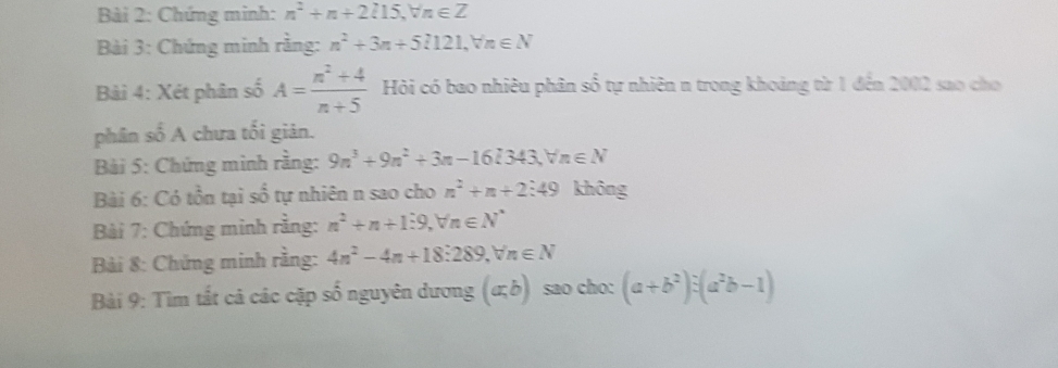 Chứng minh: n^2+n+2l15, forall n∈ Z
Bài 3: Chứng minh rằng: n^2+3n+5l121, forall n∈ N
Bàải 4: Xét phân số A= (n^2+4)/n+5  Hỏi có bao nhiêu phân số tự nhiên n trong khoảng từ 1 đến 2002 sao cho 
phân số A chưa tối giản. 
Bài 5: Chứng minh rằng: 9n^3+9n^2+3n-16l343, forall n∈ N
Bài 6: Có tồn tại số tự nhiên n sao cho n^2+n+2:49 không 
Bài 7: Chứng minh rằng: n^2+n+1:9, forall n∈ N^*
Bải 8: Chứng minh rằng: 4n^2-4n+18:289, forall n∈ N
Bài 9: Tìm tắt cả các cặp số nguyên dương (a;b) sao cho: (a+b^2):(a^2b-1)