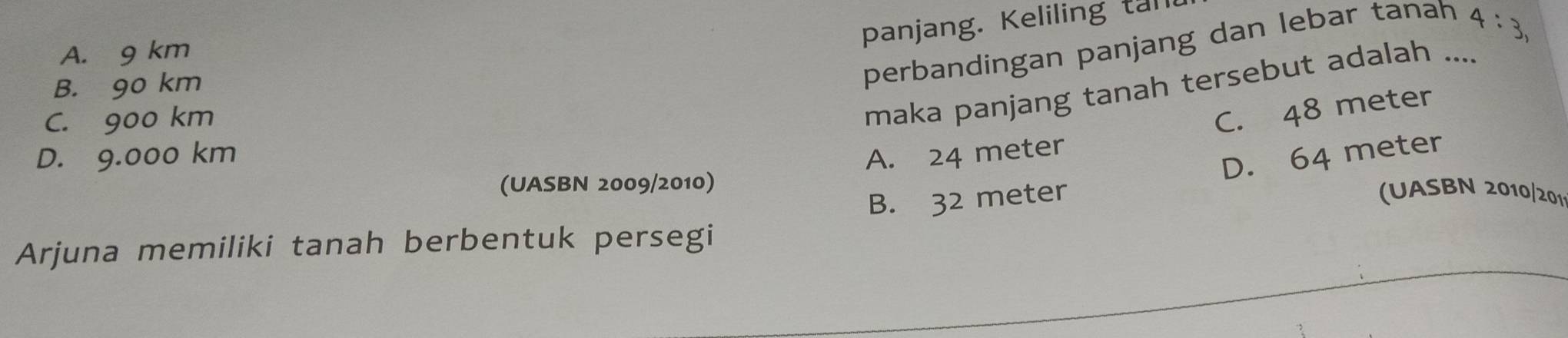 panjang. Keliling tall
perbandingan panjang dan lebar tanah
4:3,
A. 9 km
B. 90 km
C. 900 km
maka panjang tanah tersebut adalah ....
C. 48 meter
D. 9.000 km A. 24 meter
B. 32 meter D. 64 meter
(UASBN 2009/2010)
(UASBN 2010/201
Arjuna memiliki tanah berbentuk persegi