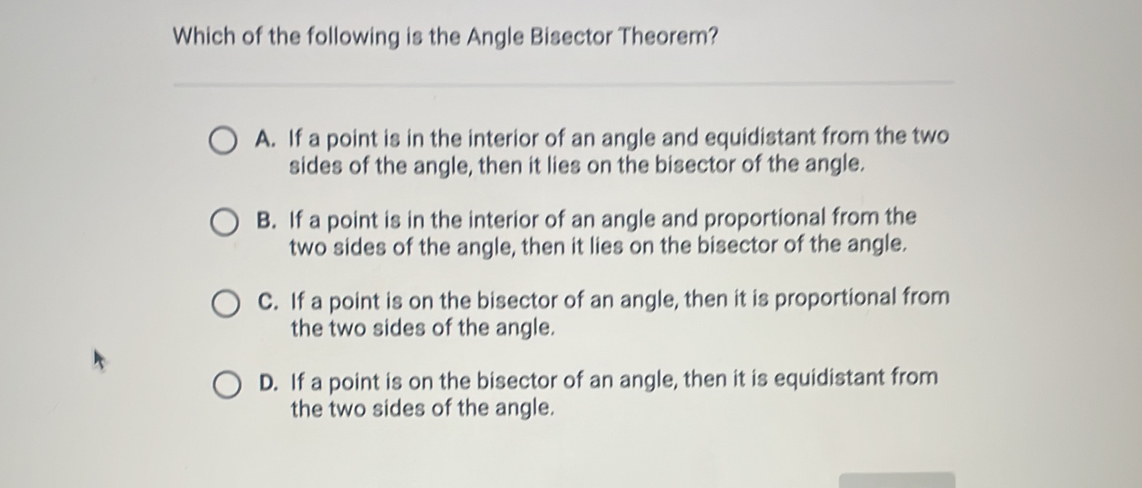 Which of the following is the Angle Bisector Theorem?
A. If a point is in the interior of an angle and equidistant from the two
sides of the angle, then it lies on the bisector of the angle.
B. If a point is in the interior of an angle and proportional from the
two sides of the angle, then it lies on the bisector of the angle.
C. If a point is on the bisector of an angle, then it is proportional from
the two sides of the angle.
D. If a point is on the bisector of an angle, then it is equidistant from
the two sides of the angle.