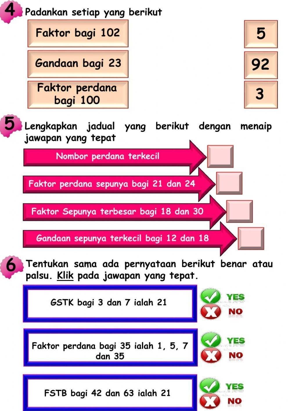 Padankan setiap yang berikut
Faktor bagi 102 5
Gandaan bagi 23 92
Faktor perdana
bagi 100
3
5 Lengkapkan jadual yang berikut dengan menaip
jawapan yang tepat
Nombor perdana terkecil
Faktor perdana sepunya bagi 21 dan 24
Faktor Sepunya terbesar bagi 18 dan 30
Gandaan sepunya terkecil bagi 12 dan 18
6 Tentukan sama ada pernyataan berikut benar atau
palsu. Klik pada jawapan yang tepat.
YES
GSTK bagi 3 dan 7 ialah 21
NO
Faktor perdana bagi 35 ialah 1, 5, 7 YES
dan 35 NO
YES
FSTB bagi 42 dan 63 ialah 21
NO