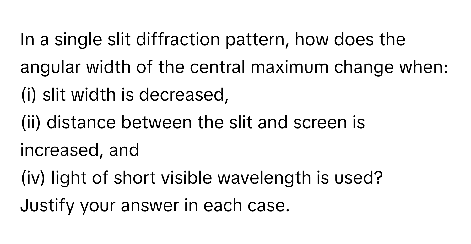 In a single slit diffraction pattern, how does the angular width of the central maximum change when:
(i) slit width is decreased, 
(ii) distance between the slit and screen is increased, and 
(iv) light of short visible wavelength is used? 
Justify your answer in each case.