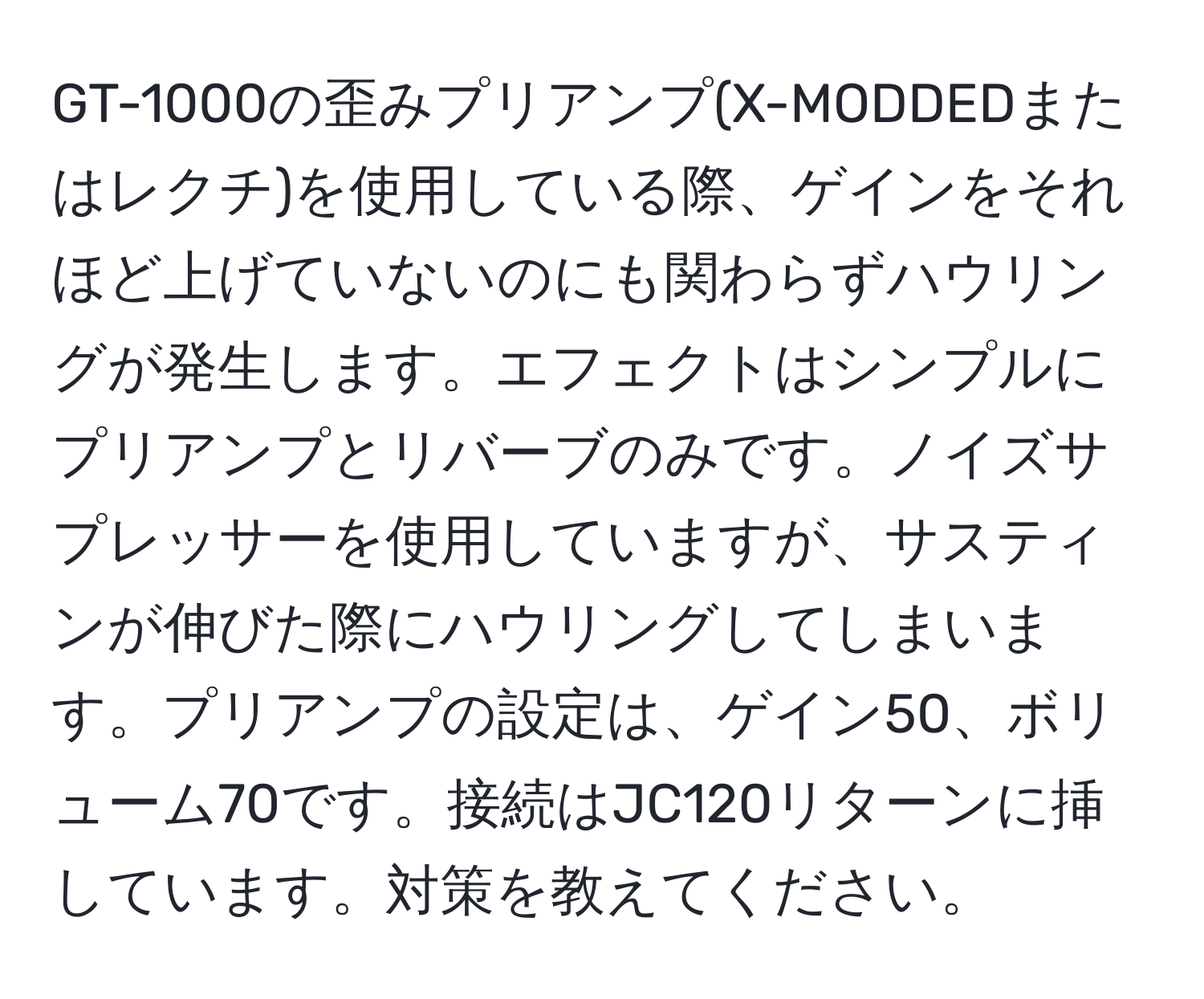 GT-1000の歪みプリアンプ(X-MODDEDまたはレクチ)を使用している際、ゲインをそれほど上げていないのにも関わらずハウリングが発生します。エフェクトはシンプルにプリアンプとリバーブのみです。ノイズサプレッサーを使用していますが、サスティンが伸びた際にハウリングしてしまいます。プリアンプの設定は、ゲイン50、ボリューム70です。接続はJC120リターンに挿しています。対策を教えてください。