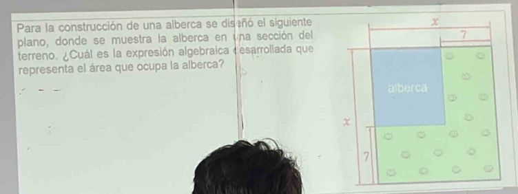 Para la construcción de una alberca se discñó el siguiente 
plano, donde se muestra la alberca en una sección del 
terreno. ¿Cuál es la expresión algebraica desarrollada que 
representa el área que ocupa la alberca?