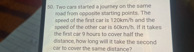 Two cars started a journey on the same 
road from opposite starting points. The 
speed of the first car is 120km/h and the 
speed of the other car is 60km/h. If it takes 
the first car 9 hours to cover half the 
distance, how long will it take the second 
car to cover the same distance?