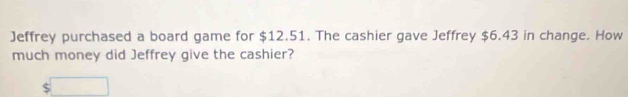 Jeffrey purchased a board game for $12.51. The cashier gave Jeffrey $6.43 in change. How 
much money did Jeffrey give the cashier? 
□