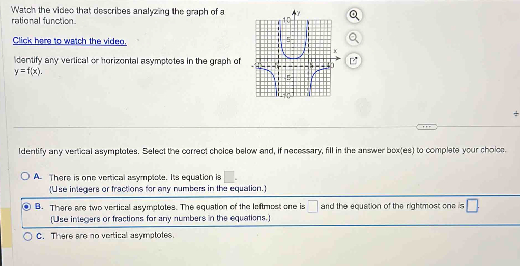 Watch the video that describes analyzing the graph of a
rational function. 
Click here to watch the video.
Identify any vertical or horizontal asymptotes in the graph of
y=f(x). 
+
ldentify any vertical asymptotes. Select the correct choice below and, if necessary, fill in the answer box(es) to complete your choice.
A. There is one vertical asymptote. Its equation is □. 
(Use integers or fractions for any numbers in the equation.)
B. There are two vertical asymptotes. The equation of the leftmost one is □ and the equation of the rightmost one is □. 
(Use integers or fractions for any numbers in the equations.)
C. There are no vertical asymptotes.