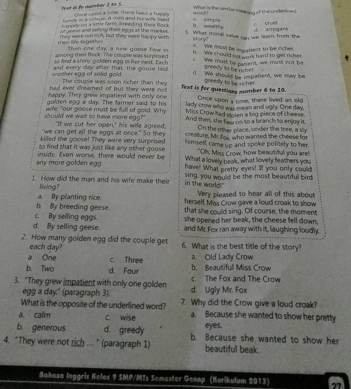 Text is fo number 1 to 5.
What is the similar meaning of the underlined
Once upon a time, there lived a happy word?
family in a village. A man and his wife lived a. simple
happily on a little farm, breeding their flock b. wealthy
c. cruel
d. arrogant
of geese and selling their eggs at the market. 5. What moral value can we learn from the
They were not rich, but they were happy with story?
their life together. a. We must be impatient to be richer.
Then one day, a new goose flew in b. We should not work hard to get richer.
among their flock. The couple was surprised
to find a shiny golden egg in her nest. Each c. We must be patient, we must not be
greedy to be richer.
and every day after that, the goose laid d. We should be impatient, we may be
another egg of solid gold.
The couple was soon richer than they
greedy to be richer.
had ever dreamed of but they were not Text is for questions number 6 to 10.
happy. They grew impatient with only one Once upon a time, there lived an old
golden egg a day. The farmer said to his lady crow who was mean and ugly. One day,
wife, “our goose must be full of gold. Why Miss Crow had stolen a big piece of cheese.
should we wait to have more egg?" And then, she flew on to a branch to enjoy it.
"If we cut her open," his wife agreed, On the other place, under the tree, a sly
“we can get all the eggs at once.” So they creature, Mr. Fox, who wanted the cheese for
killed the goose! They were very surprised himself, came up and spoke politely to her.
to find that it was just like any other goose
“Oh. Miss Crow, how beautiful you are!
inside. Even worse, there would never be What a lovely beak, what lovely feathers you
any more golden egg. have! What pretty eyes! If you only could
sing, you would be the most beautiful bird
1. How did the man and his wife make their in the world!"
living?
a. By planting rice.
Very pleased to hear all of this about
herself, Miss Crow gave a loud croak to show
b. By breeding geese. that she could sing. Of course, the moment
c. By selling eggs. she opened her beak, the cheese fell down,
d. By selling geese. and Mr. Fox ran away with it, laughing loudly.
2. How many golden egg did the couple get 6. What is the best title of the story?
each day?
a. One c. Three a. Old Lady Crow
b. Two d. Four
b. Beautiful Miss Crow
c. The Fox and The Crow
3. “They grew impatient with only one golden
egg a day." (paragraph 3).
d. Ugly Mr. Fox
What is the opposite of the underlined word? 7. Why did the Crow give a loud croak?
a. calm C. wise
a. Because she wanted to show her pretty
b generous d. greedy
eyes.
b. Because she wanted to show her
4. “They were not rich .... ” (paragraph 1) beautiful beak.
Bahasa Inggris Kelos 9 SMP/MTs Semester Genap (Kurikulum 2013)
97