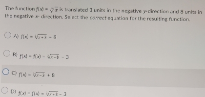 The function f(x)=sqrt[3](x) is translated 3 units in the negative y -direction and 8 units in
the negative x - direction. Select the correct equation for the resulting function.
A) f(x)=sqrt[3](x+3)-8
B) f(x)=f(x)=sqrt[3](x-8)-3
C) f(x)=sqrt[3](x-3)+8
D) f(x)=f(x)=sqrt[3](x+8)-3